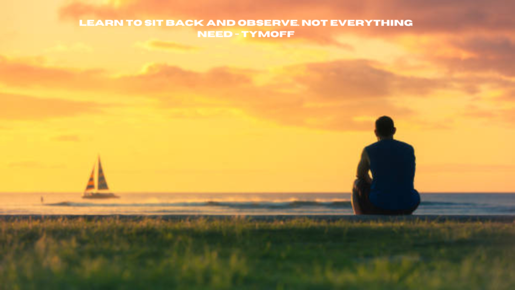 learn to sit back and observe. not everything need - tymoff